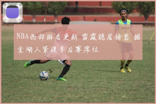 NBA西部排名更新 雷霆稳居榜首 掘金湖人紧追季后赛席位