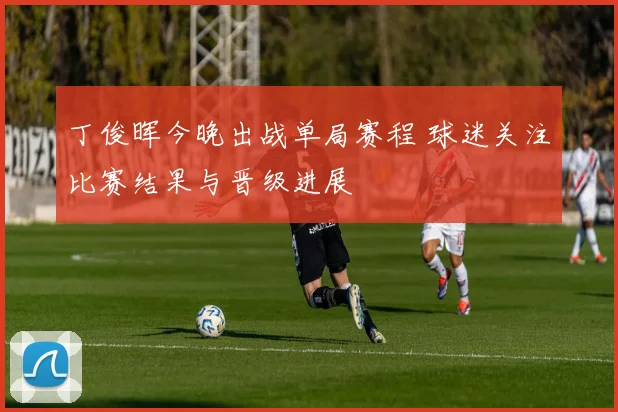 丁俊晖今晚出战单局赛程 球迷关注比赛结果与晋级进展