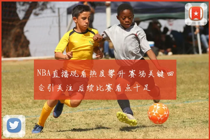 NBA直播观看热度攀升 赛场关键回合引关注 后续比赛看点十足