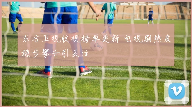 东方卫视收视榜单更新 电视剧热度稳步攀升引关注
