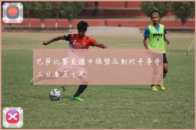 巴萨比赛直播中强势压制对手争夺三分看点十足