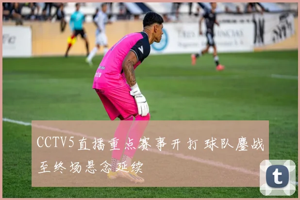 CCTV5直播重点赛事开打 球队鏖战至终场悬念延续